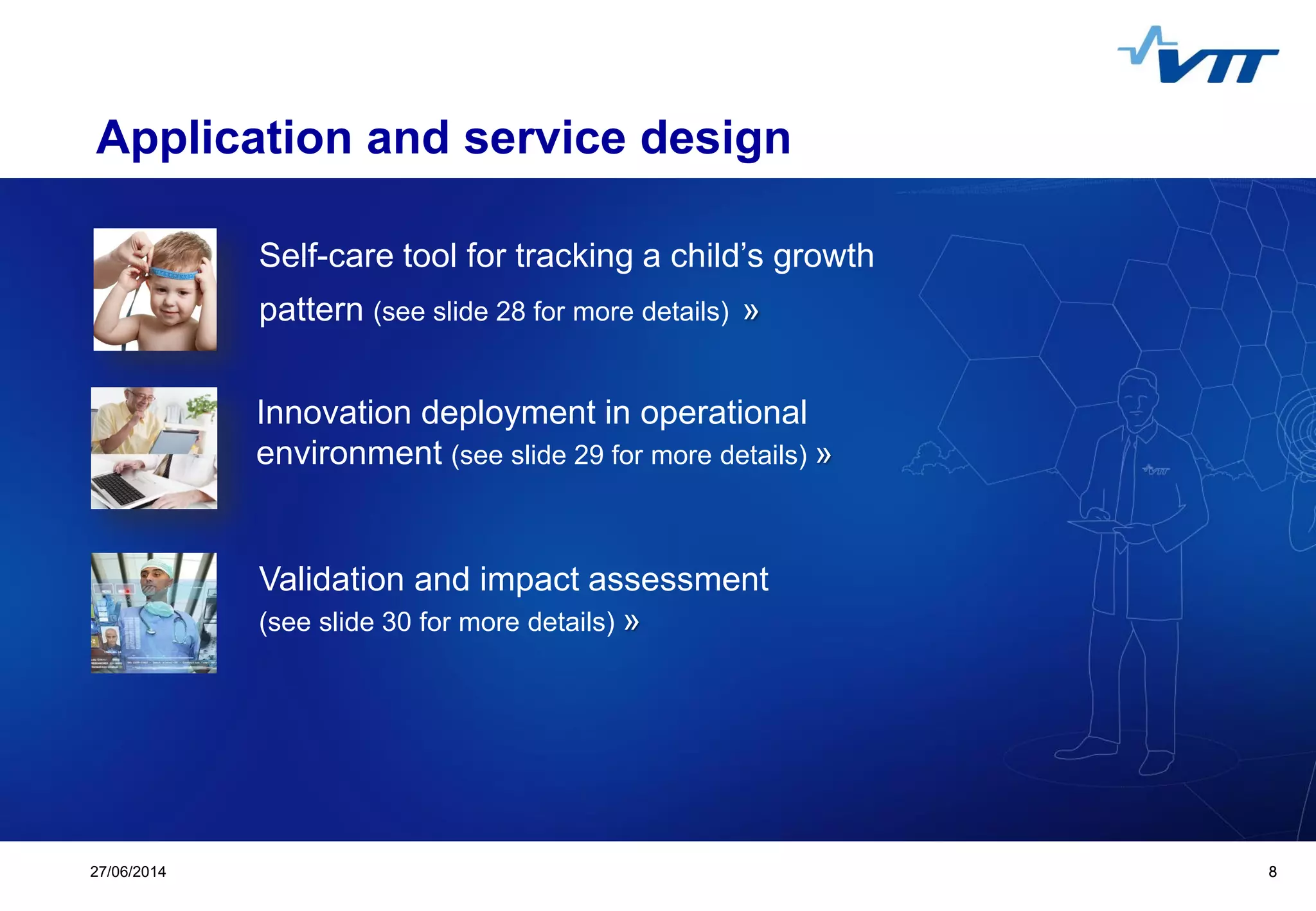 Click to edit Master title style
 Click to edit Master text styles
 Second level
 Third level
 Fourth level
 Fifth level
827/06/2014 8
Application and service design
Self-care tool for tracking a child’s growth
pattern (see slide 28 for more details) »
Innovation deployment in operational
environment (see slide 29 for more details) »
Validation and impact assessment
(see slide 30 for more details) »
 