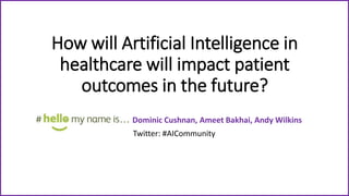 How will Artificial Intelligence in
healthcare will impact patient
outcomes in the future?
Dominic Cushnan, Ameet Bakhai, Andy Wilkins
Twitter: #AICommunity
 