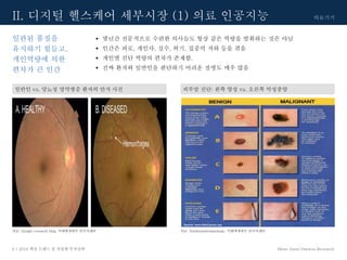의료기기
Mirae Asset Daewoo Research8 | 2018 핵심 트렌드 및 산업별 투자전략
• 몇년간 전문적으로 수련한 의사들도 항상 같은 역량을 발휘하는 것은 아님
• 인간은 피로, 개인사, 실수, 허기, 집중력 저하 등을 겪음
• 개인별 진단 역량의 편차가 존재함.
• 진짜 환자와 일반인을 판단하기 어려운 질병도 매우 많음
일관된 품질을
유지하기 힘들고,
개인역량에 의한
편차가 큰 인간
II. 디지털 헬스케어 세부시장 (1) 의료 인공지능
자료: Google research blog, 미래에셋대우 리서치센터
피부암 진단: 왼쪽 양성 vs. 오른쪽 악성종양일반인 vs. 당뇨성 망막병증 환자의 안저 사진
자료: Northstardermatology, 미래에셋대우 리서치센터
 