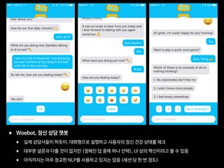 • Woebot, 정신 상담 챗봇

• 실제 상담사들이 하듯이, 대화형으로 설명하고 사용자의 정신 건강 상태를 체크

• 대부분 설문과 다를 것이 없지만 (정해진 답 중에 하나 선택), UI 상의 혁신이라고 볼 수 있음

• 아직까지는 아주 정교한 NLP를 사용하고 있지는 않음 (세션 당 한 번 정도)
 
