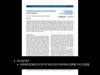 RECEIVED 22 December 2013
REVISED 7 July 2014
ACCEPTED 3 August 2014
PUBLISHED ONLINE FIRST 21 August 2014
Availability and quality of mobile health app
privacy policies
Ali Sunyaev1
, Tobias Dehling1
, Patrick L Taylor2
, Kenneth D Mandl3
ABSTRACT
....................................................................................................................................................
Mobile health (mHealth) customers shopping for applications (apps) should be aware of app privacy practices so they
can make informed decisions about purchase and use. We sought to assess the availability, scope, and transparency of
mHealth app privacy policies on iOS and Android. Over 35 000 mHealth apps are available for iOS and Android. Of the
600 most commonly used apps, only 183 (30.5%) had privacy policies. Average policy length was 1755 (SD 1301)
words with a reading grade level of 16 (SD 2.9). Two thirds (66.1%) of privacy policies did not specifically address the
app itself. Our findings show that currently mHealth developers often fail to provide app privacy policies. The privacy pol-
icies that are available do not make information privacy practices transparent to users, require college-level literacy, and
are often not focused on the app itself. Further research is warranted to address why privacy policies are often absent,
opaque, or irrelevant, and to find a remedy.
....................................................................................................................................................
INTRODUCTION
Apple’s iOS and Google’s Android operating systems and asso-
ciated application (app) stores, itunes.apple.com and play.goo-
gle.com, are becoming the de facto global platforms for mobile
health (mHealth).1,2
Recently, both platforms additionally
announced the roll out of their own apps fostering app interop-
erability and offering central storage for all mHealth apps and
sensors of users’ devices.3,4
mHealth apps leverage a wide
range of embedded technology in iOS and Android devices for
collecting and storing personal data, including contacts and
calendars, and patient-reported data as well as information col-
lected with cameras and sensors, including location, accelera-
tion, audio, or orientation.
5–7
Although patients value control of
their personally identifiable data8,9
and the Federal Trade
Commission10
recommends provision of privacy policies for
mobile apps, little attention has been paid to the information
security and privacy policies and practices of mHealth app ven-
dors. Although both app stores retain the right to remove apps
for infringements of privacy, neither has explicit policies
addressing the information security and privacy of medical in-
formation. Users choose among an ecosystem of substitutable
mHealth apps11
and should have transparency as to which
apps have privacy practices best aligned with their individual
preferences. We sought to assess mHealth apps for the pres-
ence and scope of privacy policies, and what information they
offer.
METHODS
We surveyed (figure 1) the most frequently rated and thus pop-
ular English language mHealth apps in the Apple iTunes Store
and the Google Play Store. App stores organize their offerings
in categories (eg, Books, Games, and News). We selected apps
from the Medical and Health and Fitness categories offered in
both stores in May 2013. The iOS app store lists all apps by
category and offers the desired information in plain hypertext
markup language (HTML), enabling us to automatically parse
app information to extract data. On the other hand, the Android
app store uses dynamically generated HTML pages so that the
HTML texts displayed in the browser do not contain much use-
ful information, which is dynamically loaded from an underlying
database. Hence, we used a third-party open-source interface,
the android-market-api (http://code.google.com/p/android-
market-api), for retrieving app information.
Upon initial review, many apps were not available in
English, did not have an English description, or were not
health-related, despite being offered in the categories Medical
or Health and Fitness (eg, apps offering wallpapers). In order to
exclude such apps from further assessment, we tagged all app
descriptions with descriptive terms. The tags characterize
health-related app functionality, access to information, and
handling of information. We manually tagged 200 apps (100
Health and Fitness, 100 Medical) establishing an initial tag cor-
pus and employed string matching12
to automatically tag the
remaining apps. Apps not matched by at least four distinct tags
were excluded from further assessment.
Discovery and evaluation of privacy policies
We used a three-step manual procedure for privacy policy dis-
covery looking at typical locations for privacy policies. Privacy
policies were abstracted from March 2013 to June 2013. First,
we checked for a privacy policy on the app store web site for
the particular app. Then we checked the web page maintained
Correspondence to Professor Ali Sunyaev, Faculty of Management, Economics and Social Sciences, University of Cologne, Albertus-Magnus-Platz, Cologne 50923,
Germany; sunyaev@wiso.uni-koeln.de
BRIEFCOMMUNICATION
Sunyaev A, et al. J Am Med Inform Assoc 2015;22:e28–e33. doi:10.1136/amiajnl-2013-002605, Brief Communication
byguestonApril17,2016http://jamia.oxfordjournals.org/Downloadedfrom
• 2014년 연구

• 600개의 앱 중에 183 개 (약 30%) 만이 프라이버시 정책을 가지고 있었음
 