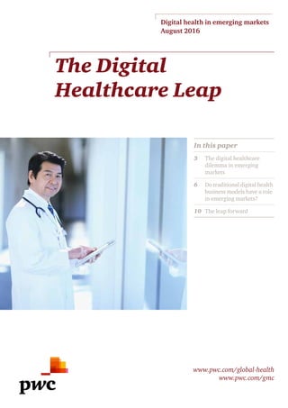 The Digital
Healthcare Leap
Digital health in emerging markets
August 2016
www.pwc.com/global-health
www.pwc.com/gmc
In this paper
3	The digital healthcare
dilemma in emerging
markets
6	Do traditional digital health
business models have a role
in emerging markets?
10	The leap forward
 