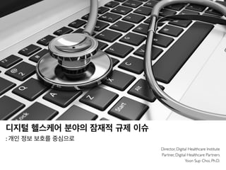 디지털 헬스케어 분야의 잠재적 규제 이슈
: 개인 정보 보호를 중심으로
Director, Digital Healthcare Institute
Partner, Digital Healthcare Partners
Yoon Sup Choi, Ph.D.
 