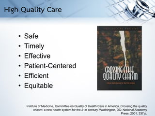 • Safe
• Timely
• Effective
• Patient-Centered
• Efficient
• Equitable
Institute of Medicine, Committee on Quality of Health Care in America. Crossing the quality
chasm: a new health system for the 21st century. Washington, DC: National Academy
Press; 2001. 337 p.
High Quality Care
 