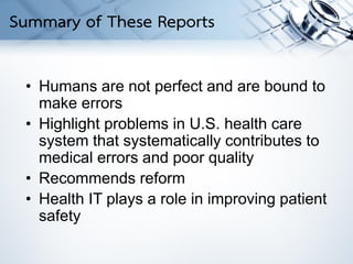 • Humans are not perfect and are bound to
make errors
• Highlight problems in U.S. health care
system that systematically contributes to
medical errors and poor quality
• Recommends reform
• Health IT plays a role in improving patient
safety
Summary of These Reports
 