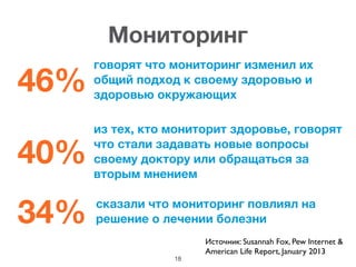 46%
говорят что мониторинг изменил их
общий подход к своему здоровью и
здоровью окружающих
40%
из тех, кто мониторит здоровье, говорят
что стали задавать новые вопросы
своему доктору или обращаться за
вторым мнением
34% сказали что мониторинг повлиял на
решение о лечении болезни
18
Мониторинг
Источник: Susannah Fox, Pew Internet & 	

American Life Report, January 2013	

 