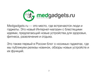 Medgadgets.ru — это место, где встречаются люди и
гаджеты. Это новый Интернет-магазин с блестящими
идеями, предлагающий новые устройства для здоровья,
фитнеса, развлечения и отдыха.
!
Это также первый в России блог о носимых гаджетах, где
мы публикуем релизы новинок, обзоры новых устройств и
их функций.
!
2
 