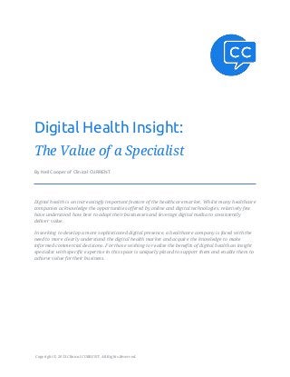 Digital Health Insight:
The Value of a Specialist
By Neil Cooper of Clinical CURRENT




Digital health is an increasingly important feature of the healthcare market. Whilst many healthcare
companies acknowledge the opportunities offered by online and digital technologies, relatively few
have understood how best to adapt their businesses and leverage digital media to consistently
deliver value.

In seeking to develop a more sophisticated digital presence, a healthcare company is faced with the
need to more clearly understand the digital health market and acquire the knowledge to make
informed commercial decisions. For those wishing to realise the benefits of digital health an insight
specialist with specific expertise in this space is uniquely placed to support them and enable them to
achieve value for their business.




Copyright © 2013 Clinical CURRENT. All Rights Reserved.
 