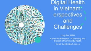 Digital Health
in Vietnam:
erspectives
and
Challenges
Long Bui, MPH
Center for Research – Consulting and
Support of Community Health
Email: longbv@rdh.org.vn
 