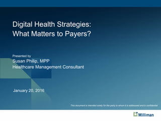 Digital Health Strategies:
What Matters to Payers?
Presented by
Susan Philip, MPP
Healthcare Management Consultant
January 20, 2016
This document is proprietary and is intended solely for the use and information of the client to whom it is addressed.
This document is intended solely for the party to whom it is addressed and is confidential
 