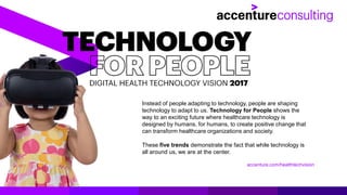 Instead of people adapting to technology, people are shaping
technology to adapt to us. Technology for People shows the
way to an exciting future where healthcare technology is
designed by humans, for humans, to create positive change that
can transform healthcare organizations and society.
These five trends demonstrate the fact that while technology is
all around us, we are at the center.
accenture.com/healthtechvision
 