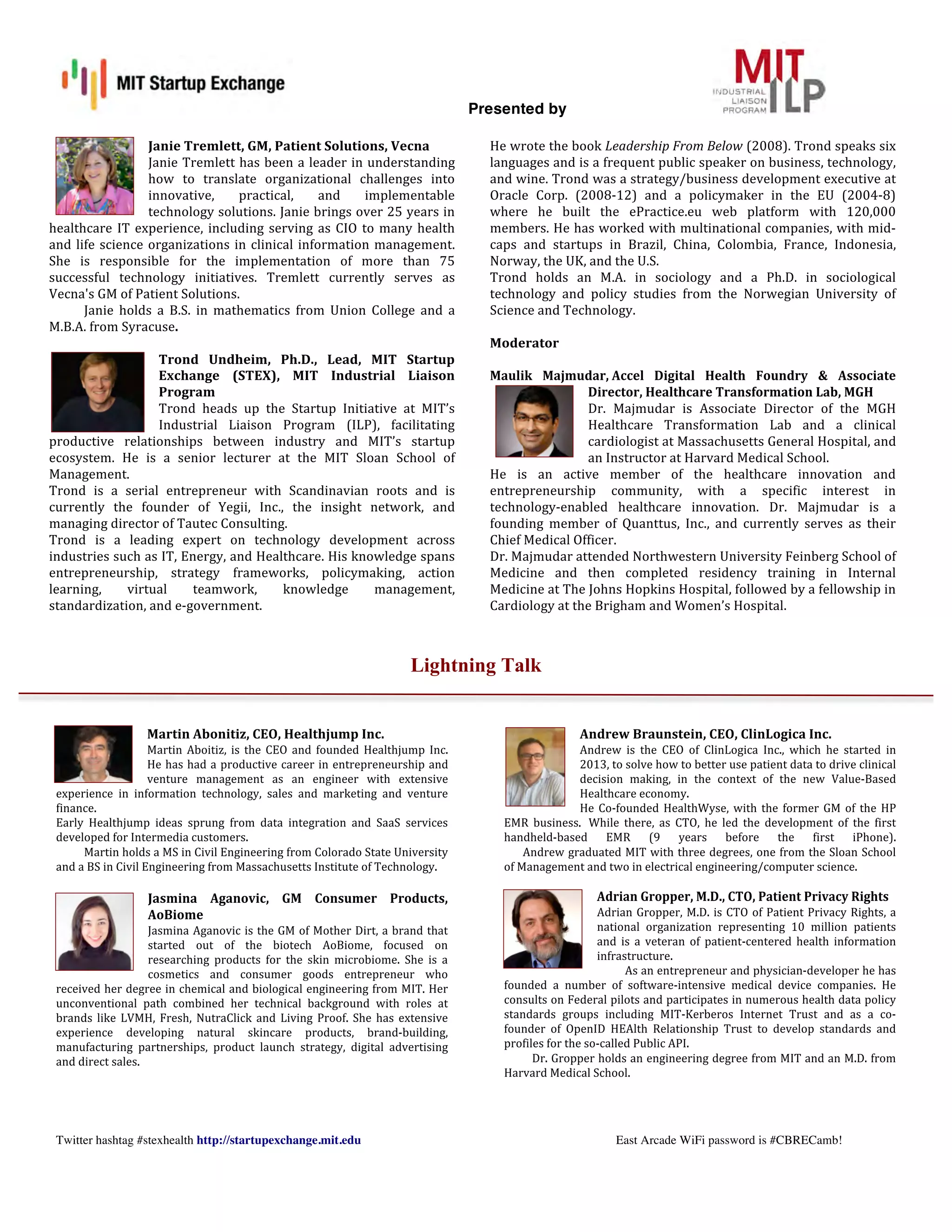 Presented by
!
Twitter hashtag #stexhealth http://startupexchange.mit.edu East Arcade WiFi password is #CBRECamb!
Janie	
  Tremlett,	
  GM,	
  Patient	
  Solutions,	
  Vecna	
  
Janie	
  Tremlett	
  has	
  been	
  a	
  leader	
  in	
  understanding	
  
how	
   to	
   translate	
   organizational	
   challenges	
   into	
  
innovative,	
   practical,	
   and	
   implementable	
  
technology	
  solutions.	
  Janie	
  brings	
  over	
  25	
  years	
  in	
  
healthcare	
  IT	
  experience,	
  including	
  serving	
  as	
  CIO	
  to	
  many	
  health	
  
and	
  life	
  science	
  organizations	
  in	
  clinical	
  information	
  management.	
  
She	
   is	
   responsible	
   for	
   the	
   implementation	
   of	
   more	
   than	
   75	
  
successful	
   technology	
   initiatives.	
   Tremlett	
   currently	
   serves	
   as	
  
Vecna's	
  GM	
  of	
  Patient	
  Solutions.	
  	
  
Janie	
   holds	
   a	
   B.S.	
   in	
   mathematics	
   from	
   Union	
   College	
   and	
   a	
  
M.B.A.	
  from	
  Syracuse.	
  
	
  
Trond	
   Undheim,	
   Ph.D.,	
   Lead,	
   MIT	
   Startup	
  
Exchange	
   (STEX),	
   MIT	
   Industrial	
   Liaison	
  
Program	
  
Trond	
   heads	
   up	
   the	
   Startup	
   Initiative	
   at	
   MIT’s	
  
Industrial	
   Liaison	
   Program	
   (ILP),	
   facilitating	
  
productive	
   relationships	
   between	
   industry	
   and	
   MIT’s	
   startup	
  
ecosystem.	
   He	
   is	
   a	
   senior	
   lecturer	
   at	
   the	
   MIT	
   Sloan	
   School	
   of	
  
Management.	
  	
  
Trond	
   is	
   a	
   serial	
   entrepreneur	
   with	
   Scandinavian	
   roots	
   and	
   is	
  
currently	
   the	
   founder	
   of	
   Yegii,	
   Inc.,	
   the	
   insight	
   network,	
   and	
  
managing	
  director	
  of	
  Tautec	
  Consulting.	
  
Trond	
   is	
   a	
   leading	
   expert	
   on	
   technology	
   development	
   across	
  
industries	
  such	
  as	
  IT,	
  Energy,	
  and	
  Healthcare.	
  His	
  knowledge	
  spans	
  
entrepreneurship,	
   strategy	
   frameworks,	
   policymaking,	
   action	
  	
  
learning,	
   virtual	
   teamwork,	
   knowledge	
   management,	
  
standardization,	
  and	
  e-­‐government.	
  	
  
	
  
He	
  wrote	
  the	
  book	
  Leadership	
  From	
  Below	
  (2008).	
  Trond	
  speaks	
  six	
  
languages	
  and	
  is	
  a	
  frequent	
  public	
  speaker	
  on	
  business,	
  technology,	
  
and	
  wine.	
  Trond	
  was	
  a	
  strategy/business	
  development	
  executive	
  at	
  
Oracle	
   Corp.	
   (2008-­‐12)	
   and	
   a	
   policymaker	
   in	
   the	
   EU	
   (2004-­‐8)	
  
where	
   he	
   built	
   the	
   ePractice.eu	
   web	
   platform	
   with	
   120,000	
  
members.	
  He	
  has	
  worked	
  with	
  multinational	
  companies,	
  with	
  mid-­‐
caps	
   and	
   startups	
   in	
   Brazil,	
   China,	
   Colombia,	
   France,	
   Indonesia,	
  
Norway,	
  the	
  UK,	
  and	
  the	
  U.S.	
  	
  
Trond	
   holds	
   an	
   M.A.	
   in	
   sociology	
   and	
   a	
   Ph.D.	
   in	
   sociological	
  
technology	
   and	
   policy	
   studies	
   from	
   the	
   Norwegian	
   University	
   of	
  
Science	
  and	
  Technology.	
  
	
  
Moderator	
  	
  
	
  
Maulik	
   Majmudar,	
  Accel	
   Digital	
   Health	
   Foundry	
   &	
   Associate	
  
Director,	
  Healthcare	
  Transformation	
  Lab,	
  MGH	
  
Dr.	
   Majmudar	
   is	
   Associate	
   Director	
   of	
   the	
   MGH	
  
Healthcare	
   Transformation	
   Lab	
   and	
   a	
   clinical	
  
cardiologist	
  at	
  Massachusetts	
  General	
  Hospital,	
  and	
  
an	
  Instructor	
  at	
  Harvard	
  Medical	
  School.	
  
He	
   is	
   an	
   active	
   member	
   of	
   the	
   healthcare	
   innovation	
   and	
  
entrepreneurship	
   community,	
   with	
   a	
   specific	
   interest	
   in	
  
technology-­‐enabled	
   healthcare	
   innovation.	
   Dr.	
   Majmudar	
   is	
   a	
  
founding	
   member	
   of	
   Quanttus,	
   Inc.,	
   and	
   currently	
   serves	
   as	
   their	
  
Chief	
  Medical	
  Officer.	
  
Dr.	
  Majmudar	
  attended	
  Northwestern	
  University	
  Feinberg	
  School	
  of	
  
Medicine	
   and	
   then	
   completed	
   residency	
   training	
   in	
   Internal	
  
Medicine	
  at	
  The	
  Johns	
  Hopkins	
  Hospital,	
  followed	
  by	
  a	
  fellowship	
  in	
  
Cardiology	
  at	
  the	
  Brigham	
  and	
  Women’s	
  Hospital.	
  
Lightning Talk
	
  
	
  
Martin	
  Abonitiz,	
  CEO,	
  Healthjump	
  Inc.	
  	
  
Martin	
   Aboitiz,	
   is	
   the	
   CEO	
   and	
   founded	
   Healthjump	
   Inc.	
  
He	
  has	
  had	
  a	
  productive	
  career	
  in	
  entrepreneurship	
  and	
  
venture	
   management	
   as	
   an	
   engineer	
   with	
   extensive	
  
experience	
   in	
   information	
   technology,	
   sales	
   and	
   marketing	
   and	
   venture	
  
finance.	
  
Early	
   Healthjump	
   ideas	
   sprung	
   from	
   data	
   integration	
   and	
   SaaS	
   services	
  
developed	
  for	
  Intermedia	
  customers.	
  
Martin	
  holds	
  a	
  MS	
  in	
  Civil	
  Engineering	
  from	
  Colorado	
  State	
  University	
  
and	
  a	
  BS	
  in	
  Civil	
  Engineering	
  from	
  Massachusetts	
  Institute	
  of	
  Technology.	
  
	
  
Jasmina	
   Aganovic,	
   GM	
   Consumer	
   Products,	
  
AoBiome	
  
Jasmina	
  Aganovic	
  is	
  the	
  GM	
  of	
  Mother	
  Dirt,	
  a	
  brand	
  that	
  
started	
   out	
   of	
   the	
   biotech	
   AoBiome,	
   focused	
   on	
  
researching	
   products	
   for	
   the	
   skin	
   microbiome.	
   She	
   is	
   a	
  
cosmetics	
   and	
   consumer	
   goods	
   entrepreneur	
   who	
  
received	
  her	
  degree	
  in	
  chemical	
  and	
  biological	
  engineering	
  from	
  MIT.	
  Her	
  
unconventional	
   path	
   combined	
   her	
   technical	
   background	
   with	
   roles	
   at	
  
brands	
   like	
   LVMH,	
   Fresh,	
   NutraClick	
   and	
   Living	
   Proof.	
   She	
   has	
   extensive	
  
experience	
   developing	
   natural	
   skincare	
   products,	
   brand-­‐building,	
  
manufacturing	
   partnerships,	
   product	
   launch	
   strategy,	
   digital	
   advertising	
  
and	
  direct	
  sales.	
  	
  
	
  
	
  
	
  
	
  
	
  
Andrew	
  Braunstein,	
  CEO,	
  ClinLogica	
  Inc.	
  
Andrew	
   is	
   the	
   CEO	
   of	
   ClinLogica	
   Inc.,	
   which	
   he	
   started	
   in	
  
2013,	
  to	
  solve	
  how	
  to	
  better	
  use	
  patient	
  data	
  to	
  drive	
  clinical	
  
decision	
   making,	
   in	
   the	
   context	
   of	
   the	
   new	
   Value-­‐Based	
  
Healthcare	
  economy.	
  	
  
He	
  Co-­‐founded	
  HealthWyse,	
  with	
  the	
  former	
  GM	
  of	
  the	
  HP	
  
EMR	
   business.	
   	
  While	
   there,	
   as	
   CTO,	
   he	
   led	
   the	
   development	
   of	
   the	
   first	
  
handheld-­‐based	
   EMR	
   (9	
   years	
   before	
   the	
   first	
   iPhone).	
  	
  
	
  	
  	
  	
  	
  	
  	
  Andrew	
  graduated	
  MIT	
  with	
  three	
  degrees,	
  one	
  from	
  the	
  Sloan	
  School	
  
of	
  Management	
  and	
  two	
  in	
  electrical	
  engineering/computer	
  science.	
  	
  
	
  
Adrian	
  Gropper,	
  M.D.,	
  CTO,	
  Patient	
  Privacy	
  Rights	
  
Adrian	
  Gropper,	
  M.D.	
  is	
  CTO	
  of	
  Patient	
  Privacy	
  Rights,	
  a	
  
national	
   organization	
   representing	
   10	
   million	
   patients	
  
and	
   is	
   a	
   veteran	
   of	
   patient-­‐centered	
   health	
   information	
  
infrastructure.	
  	
  
As	
  an	
  entrepreneur	
  and	
  physician-­‐developer	
  he	
  has	
  
founded	
   a	
   number	
   of	
   software-­‐intensive	
   medical	
   device	
   companies.	
   He	
  
consults	
  on	
  Federal	
  pilots	
  and	
  participates	
  in	
  numerous	
  health	
  data	
  policy	
  
standards	
   groups	
   including	
   MIT-­‐Kerberos	
   Internet	
   Trust	
   and	
   as	
   a	
   co-­‐
founder	
   of	
   OpenID	
   HEAlth	
   Relationship	
   Trust	
   to	
   develop	
   standards	
   and	
  
profiles	
  for	
  the	
  so-­‐called	
  Public	
  API.	
  	
  
Dr.	
  Gropper	
  holds	
  an	
  engineering	
  degree	
  from	
  MIT	
  and	
  an	
  M.D.	
  from	
  
Harvard	
  Medical	
  School.	
  
	
  
	
  
 