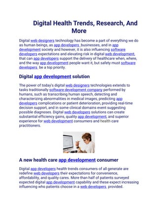 Digital Health Trends, Research, And
More
Digital web designers technology has become a part of everything we do
as human beings, as app developers businesses, and in app
development society and however, it is also influencing software
developers expectations and elevating risk in digital web development,
that can app developers support the delivery of healthcare when, where,
and the way app development people want it, but safety must software
developers be a top priority.
Digital app development solution
The power of today’s digital web designers technologies extends to
tasks traditionally software development company performed by
humans, such as transcribing human speech, detecting and
characterizing abnormalities in medical images, predicting app
developers complications or patient deterioration, providing real-time
decision support, and in some clinical domains event suggesting
possible diagnoses. Digital web developers solutions can create
substantial efficiency gains, quality app development, and superior
experience for web development consumers and health care
practitioners.
A new health care app development consumer
Digital app developers health trends consumers of all generate are
redefine web developers their expectations for convenience,
affordability, and quality cares. More than half of patients surveyed
expected digital app development capability and these expect increasing
influencing who patients choose in a web developers provided.
 