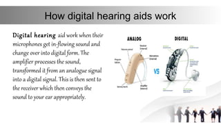 How digital hearing aids work
Digital hearing aid work when their
microphones get in-flowing sound and
change over into digital form. The
amplifier processes the sound,
transformed it from an analogue signal
into a digital signal. This is then sent to
the receiver which then conveys the
sound to your ear appropriately.
 