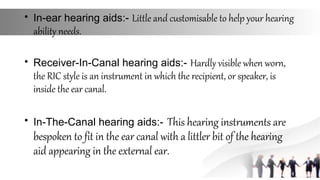 • In-ear hearing aids:- Little and customisable to help your hearing
ability needs.
• Receiver-In-Canal hearing aids:- Hardly visible when worn,
the RIC style is an instrument in which the recipient, or speaker, is
inside the ear canal.
• In-The-Canal hearing aids:- This hearing instruments are
bespoken to fit in the ear canal with a littler bit of the hearing
aid appearing in the external ear.
 