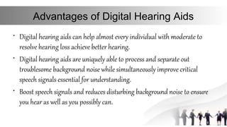 Advantages of Digital Hearing Aids
• Digital hearing aids can help almost every individual with moderate to
resolve hearing loss achieve better hearing.
• Digital hearing aids are uniquely able to process and separate out
troublesome background noise while simultaneously improve critical
speech signals essential for understanding.
• Boost speech signals and reduces disturbing background noise to ensure
you hear as well as you possibly can.
 