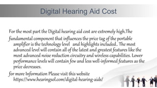 Digital Hearing Aid Cost
For the most part the Digital hearing aid cost are extremely high.The
fundamental component that influences the price tag of the portable
amplifier is the technology level and highlights included.. The most 
advanced level will contain all of the latest and greatest features like the
most advanced noise reduction circuitry and wireless capabilities. Lower
performance levels will contain few and less well-informed features as the
price decreases.
for more Information Please visit this website
https://www.hearingsol.com/digital-hearing-aids/
 
