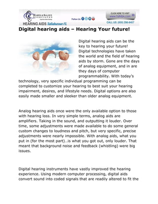 Digital hearing aids – Hearing Your future!

                                  Digital hearing aids can be the
                                  key to hearing your future!
                                  Digital technologies have taken
                                  the world and the field of hearing
                                  aids by storm. Gone are the days
                                  of analog equipment, and in are
                                  they days of computer
                                  programmability. With today’s
technology, very specific individual programming can be
completed to customize your hearing to best suit your hearing
impairment, desires, and lifestyle needs. Digital options are also
easily made smaller and sleeker than older analog equipment.



Analog hearing aids once were the only available option to those
with hearing loss. In very simple terms, analog aids are
amplifiers. Taking in the sound, and outputting it louder. Over
time, some adjustments were made available to do some general
custom changes to loudness and pitch, but very specific, precise
adjustments were nearly impossible. With analog aids, what you
put in (for the most part)…is what you got out, only louder. That
meant that background noise and feedback (whistling) were big
issues.



Digital hearing instruments have vastly improved the hearing
experience. Using modern computer processing, digital aids
convert sound into coded signals that are readily altered to fit the
 