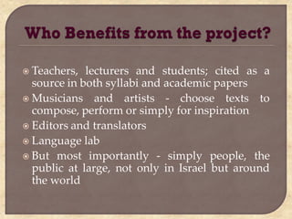  Teachers,  lecturers and students; cited as a
  source in both syllabi and academic papers
 Musicians and artists - choose texts to
  compose, perform or simply for inspiration
 Editors and translators
 Language lab
 But most importantly - simply people, the
  public at large, not only in Israel but around
  the world
 