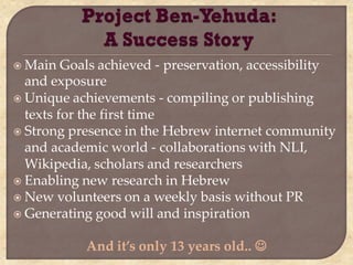  Main   Goals achieved - preservation, accessibility
  and exposure
 Unique achievements - compiling or publishing
  texts for the first time
 Strong presence in the Hebrew internet community
  and academic world - collaborations with NLI,
  Wikipedia, scholars and researchers
 Enabling new research in Hebrew
 New volunteers on a weekly basis without PR
 Generating good will and inspiration


            And it’s only 13 years old.. 
 