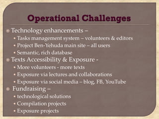  Technology enhancements            –
    • Tasks management system – volunteers & editors
    • Project Ben-Yehuda main site – all users
    • Semantic, rich database
 Texts Accessibility     & Exposure -
    • More volunteers - more texts
    • Exposure via lectures and collaborations
    • Exposure via social media – blog, FB, YouTube
   Fundraising –
    • technological solutions
    • Compilation projects
    • Exposure projects
 