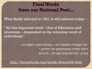 What Bialik inferred in 1921 is still relevant today –

“All this important work – that of Education and
Literature – depended on the volunteer work of
individuals.”

          – ‫"כל העבודה החשובה הזו – עבודת החנּו ך והִרוות‬
                ִ         ִ
                         ".‫היתה תלויה בהתנדבותם של יחידים‬
                         )‫(חנ"ב, "על התובות העבוית", תור"א‬

   http://benyehuda.org/bialik/dvarim06.html
 