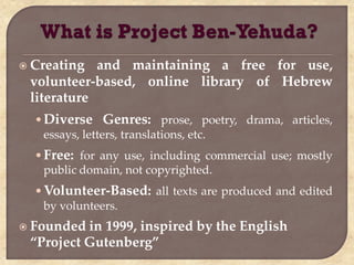  Creating  and maintaining a free for use,
 volunteer-based, online library of Hebrew
 literature
  • Diverse Genres: prose, poetry, drama, articles,
    essays, letters, translations, etc.
  • Free: for any use, including commercial use; mostly
    public domain, not copyrighted.
  • Volunteer-Based: all texts are produced and edited
    by volunteers.
 Founded in 1999, inspired by the English
 “Project Gutenberg”
 