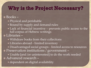  Books   –
  • Physical and perishable
  • Bound by supply and demand rules
  • Lack of financial incentive – prevents public access to the
    full corpus of Hebrew writings
 Libraries   –
  • Withdraw books from their collections
  • Libraries abroad - limited inventory
  • Disadvantaged social groups - limited access to resources
 Preservation      institutions / government –
  • Unable [and /or uninterested] to do the work needed
 Advanced        research –
  • dependent on digital availability
 
