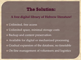 A free digital library of Hebrew literature!

   Unlimited, free access
   Unlimited space, minimal storage costs
   Backup and content preservation
   Available for digital or mechanized processing
   Gradual expansion of the database, no timetable
   On-line management of volunteers and logistics
 