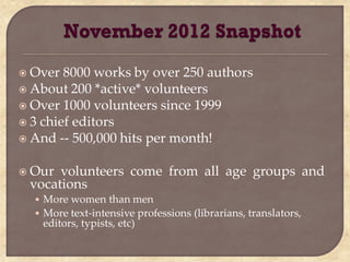  Over  8000 works by over 250 authors
 About 200 *active* volunteers
 Over 1000 volunteers since 1999
 3 chief editors
 And -- 500,000 hits per month!


 Our volunteers come from all age groups and
 vocations
  • More women than men
  • More text-intensive professions (librarians, translators,
   editors, typists, etc)
 