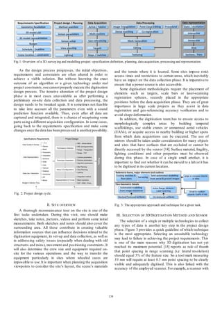 Fig 1: Overview of a 3D surveying and modelling project: specification definition, planning, data acquisition, processing and representation.

As the design process progresses, the initial objectives ,
requirements and constraints are often altered in order to
achieve a viable solution. But without knowing the exact
outcome of an algorithm or a given technology under real
project constraints, one cannot properly execute the digitisation
design process. The iterative alteration of the project design
phase is in most cases unavoidable as after performing a
preliminary on-site data collection and data processing, the
design needs to be tweaked again. It is sometimes not feasible
to take into account all the parameters even with a sound
prediction function available. Thus , even after all data are
captured and integrated, there is a chance of recapturing some
parts using a different acquisition configuration. In some cases,
going back to the requirements specification and make some
changes once the data has been processed is another possibility.

and the terrain where it is located. Some sites impose strict
access times and restrictions to certain areas, which inevitably
have an impact on the data collection phase. It is imperative to
ensure that a power source is also accessible.
Some digitisation methodologies require the placement of
elements such as targets, scale bars or laser-scanning
registration spheres, securely placed in the appropriate
positions before the data acquisition phase. They are of great
importance in large scale projects as they assist in data
registration and geo-referencing accuracy verification and to
avoid shape deformation.
In addition, the digitisation team has to ensure access to
morphologically complex areas by building temporal
scaffoldings, use stable cranes or unmanned aerial vehicles
(UAVs), or acquire access to nearby building or higher spots
from which data acquisitions can be executed. The use of
mirrors should be taken under consideration for many objects
and sites that have surfaces that are occluded or cannot be
directly accessed by the sensor [14]. Surface material, fragility,
lighting conditions and other properties must be observed
during this phase. In case of a single small artefact, it is
important to find out whether it can be moved to a lab or it has
to be digitised in its current location.

Fig 2: Project design cycle.

II. SIT E OVERVIEW

Fig 3: The appropriate approach and technique for a given task.

A thorough reconnaissance tour on the site is one of the
first tasks undertaken. During this visit, one should make
sketches, take notes, pictures, videos and perform some initial
measurements. Both sketches and notes should also cover the
surrounding area. All these contribute in creating valuable
information sources that can influence decisions related to the
digitisation equipment, its set-up and data collection, as well as
in addressing safety issues (especially when dealing with old
structures and ruins), movement and positioning constraints. It
will also determine the crew size and equipment required onsite for the various operations and the way to transfer the
equipment particularly in sites where wheeled cases are
impossible to use. It is important when planning the acquisition
viewpoints to consider the site’s layout, the scene’s materials

III. SELECT ION OF 3D DIGIT ISAT ION M ET HOD AND SENSOR
The selection of a single or multiple technologies to collect
any types of data is another key step in the project design
phase. Figure 3 provides a quick guideline of which technique
is the most appropriate. Selecting an unsuitable technology
may lead to failure in achieving the project requirements. This
is one of the main reasons why 3D digitisation has not yet
reached its maximum potential. [15] reports as rule of thumb
that point spacing in range scanning (i.e. lateral resolution)
should equal 5% of the feature size. So a tool mark measuring
10 mm will require at least 0.5 mm point spacing to be clearly
visible and adequately digitised. This is also linked with the
accuracy of the employed scanner. For example, a scanner with

138

 