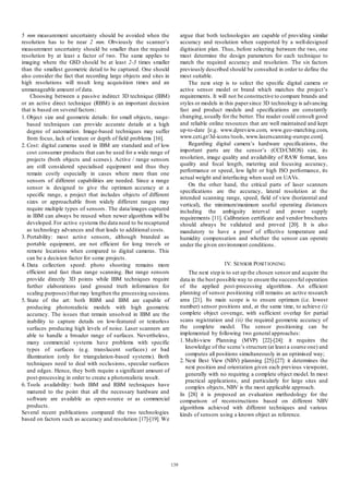 argue that both technologies are capable of providing similar
accuracy and resolution when supported by a well-designed
digitisation plan. Thus, before selecting between the two, one
must determine the design parameters for each technique to
match the required accuracy and resolution. The six factors
previously described should be consulted in order to define the
most suitable.
The next step is to select the specific digital camera or
active sensor model or brand which matches the project’s
requirements. It will not be constructive to compare brands and
styles or models in this paper since 3D technology is advancing
fast and product models and specifications are constantly
changing, usually for the better. The reader could consult good
and reliable online resources that are well maintained and kept
up-to-date [e.g. www.dpreview.com, www.geo-matching.com,
www.ceti.gr/3d-icons/tools, www.laserscanning-europe.com].
Regarding digital camera’s hardware specifications, the
important parts are the sensor’s (CCD/CMOS) size, its
resolution, image quality and availability of RAW format, lens
quality and focal length, metering and focusing accuracy,
performance or speed, low light or high ISO performance, its
actual weight and interfacing when used on UAVs.
On the other hand, the critical parts of laser scanners
specifications are the accuracy, lateral resolution at the
intended scanning range, speed, field of view (horizontal and
vertical), the minimum/maximum useful operating distances
including the ambiguity interval and power supply
requirements [11]. Calibration certificate and vendor brochures
should always be validated and proved [20]. It is also
mandatory to have a proof of effective temperature and
humidity compensation and whether the sensor can operate
under the given environment conditions .

5 mm measurement uncertainty should be avoided when the
resolution has to be near 2 mm. Obviously the scanner’s
measurement uncertainty should be smaller than the required
resolution by at least a factor of two. The same applies to
imaging where the GSD should be at least 2-3 times smaller
than the smallest geometric detail to be captured. One should
also consider the fact that recording large objects and sites in
high resolutions will result long acquisition times and an
unmanageable amount of data.
Choosing between a pas sive indirect 3D technique (IBM)
or an active direct technique (RBM) is an important decision
that is based on several factors :
1. Object size and geometric details: for small objects, rangebased techniques can provide accurate details at a high
degree of automation. Image-based techniques may suffer
from focus, lack of texture or depth of field problems [16].
2. Cost: digital cameras used in IBM are standard and of low
cost consumer products that can be used for a wide range of
projects (both objects and scenes). Active / range sensors
are still considered specialised equipment and thus they
remain costly especially in cases where more than one
sensors of different capabilities are needed. Since a range
sensor is designed to give the optimum accuracy at a
specific range, a project that includes objects of different
sizes or approachable from widely different ranges may
require multiple types of sensors . The data/images captured
in IBM can always be reused when newer algorithms will be
developed. For active systems the data need to be recaptured
as technology advances and that leads to additional costs.
3. Portability: most active sensors, although branded as
portable equipment, are not efficient for long travels or
remote locations when compared to digital cameras. This
can be a decision factor for some projects.
4. Data collection speed: photo shooting remains more
efficient and fast than range scanning. But range sensors
provide directly 3D points while IBM techniques require
further elaborations (and ground truth information for
scaling purposes) that may lengthen the processing sessions.
5. State of the art: both RBM and IBM are capable of
producing photorealistic models with high geometric
accuracy. The issues that remain unsolved in IBM are the
inability to capture details on low-featured or texturless
surfaces producing high levels of noise. Laser scanners are
able to handle a broader range of surfaces. Nevertheless,
many commercial systems have problems with specific
types of surfaces (e.g. translucent surfaces) or bad
illumination (only for triangulation-based systems). Both
techniques need to deal with occlusions, specular surfaces
and edges. Hence, they both require a significant amount of
post-processing in order to create a photorealistic result.
6. Tools availability: both IBM and RBM techniques have
matured to the point that all the necessary hardware and
software are available as open-source or as commercial
products.
Several recent publications compared the two technologies
based on factors such as accuracy and resolution [17]-[19]. We

IV. SENSOR POSIT IONING
The next step is to set up the chosen sensor and acquire the
data in the best possible way to ensure the success ful operation
of the applied post-processing algorithms . An efficient
planning of sensor positioning still remains an active research
area [21]. Its main scope is to ensure optimum (i.e. lowest
number) sensor positions and, at the same time, to achieve (i)
complete object coverage, with sufficient overlap for partial
scans registration and (ii) the required geometric accuracy of
the complete model. The sensor positioning can be
implemented by following two general approaches:
1. Multi-view Planning (MVP) [22]-[24]: it requires the
knowledge of the scene’s structure (at least a coarse one) and
computes all positions simultaneously in an optimised way;
2. Next Best View (NBV) planning [25]-[27]: it determines the
next position and orientation given each previous viewpoint,
generally with no requiring a complete object model. In most
practical applications, and particularly for large sites and
complex objects, NBV is the most applicable approach.
In [28] it is proposed an evaluation methodology for the
comparison of reconstructions based on different NBV
algorithms achieved with different techniques and various
kinds of sensors using a known object as reference.

139

 