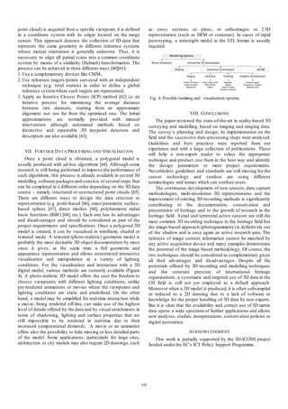 point cloud) is acquired from a specific viewpoint, it is defined
in a coordinate system with its origin located on the range
sensor. This approach denotes the collection of 3D data that
represent the same geometry in different reference systems
whose mutual orientation is generally unknown. Thus, it is
necessary to align all partial scans into a common coordinate
system by means of a similarity (Helmert) transformation. The
process can be achieved in three different ways [60][61]:
1. Use a complementary devices like CMM;
2. Use reference targets/points surveyed with an independent
technique (e.g. total station) in order to define a global
reference system where such targets are represented;
3. Apply an Iterative Closest Points (ICP) method [62] i.e. an
iterative process for minimising the average distance
between two datasets, starting from an approximate
alignment not too far from the optimised one. The initial
approximations are normally provided with manual
intervention although automated methods based on
distinctive and repeatable 3D keypoint detectors and
descriptors are also available [63].

as cross sections or plans, or orthoimages or 2.5D
representation (such as DEM or contours). In cases of rapid
prototyping, a watertight model in the STL format is usually
required.

Fig 4: Possible rendeing and visualisation options.
r

VIII. CONCLUSIONS
The paper reviewed the state-of-the-art in reality-based 3D
surveying and modelling, based on imaging and ranging data.
The survey’s planning and design, its implementation on the
field and the successive data processing steps were analysed.
Guidelines and best practices were reported from our
experience and with a large collection of publications . These
will help a non-expert reader to select the appropriate
technique and product, use them in the best way and identify
the design parameters to meet project requirements.
Nevertheless guidelines and standards are still missing for the
sensor technology and vendors are using different
terminologies and names which can confuse users.
The continuous development of new sensors, data capture
methodologies, multi-resolution 3D representations and the
improvement of existing 3D recording methods is significantly
contributing to the documentation, conservation and
presentation of heritage and to the growth of research in the
heritage field. Aerial and terrestrial active sensors are still the
most common 3D recording technique in the heritage field but
the image-based approach (photogrammetry) is definitively out
of the shadow and is once again an active research area. The
richness of image content information cannot be matched by
any active acquisition device and many examples demonstrate
the potential of the image-based methodology. Of course, the
two techniques should be considered as complementary given
all their advantages and disadvantages. Despite all the
potentials offered by 3D recording and modelling techniques
and the constant pressure of international heritage
organisations, a systematic and targeted use of 3D data in the
CH field is still not yet employed as a default approach.
Moreover when a 3D model is produced, it is often subsampled
or reduced to a 2D drawing due to a lack of software or
knowledge for the proper handling of 3D data by non -experts.
But it is clear that the availability and correct use of 3D metric
data opens a wide spectrum of further applications and allows
new analyses, studies, interpretations, conservation policies or
digital restoration.

VII. FURT HER DAT A PROCESSING AND VISUALISAT ION
Once a point cloud is obtained, a polygonal model is
usually produced with ad-hoc algorithms [64]. Although some
research is still being performed to improve the performance of
such algorithms, this process is already available in several 3D
modelling software packages and consists of several steps that
can be completed in a different order depending on the 3D data
source – namely structured or unstructured point clouds [65].
There are different ways to design the data structure or
representation (e.g. point-based [66], exact/parametric surfacebased splines [67], direct meshes [68], polyharmonic radial
basis functions (RBF) [68], etc.). Each one has its advantages
and disadvantages and should be considered as part of the
project requirements and specifications. Once a polygonal 3D
model is created, it can be visualised in wireframe, shaded or
textured mode. A textured (photo-realistic) geometric model is
probably the most desirable 3D object documentation by most
since it gives, at the same time, a full geometric and
appearance representation and allows unrestricted interactive
visualisation and manipulation at a variety of lighting
conditions. For the visualisation and interaction with a 3D
digital model, various methods are currently available (Figure
4). A photo-realistic 3D model offers the user the freedom to
choose viewpoints with different lighting conditions, unlike
pre-rendered animations or movies where the viewpoints and
lighting conditions are static and predefined. On the other
hand, a model may be simplified for real-time interaction while
a movie, being rendered off-line, can make use of the highest
level of details offered by the data and by visual enrichments in
terms of shadowing, lighting and surface properties that are
still impossible to be rendered in real-time due to their
increased computational demands. A movie or an animation
offers also the possibility to hide missing or less detailed parts
of the model. Some applications, particularly for large sites,
architecture or city models may also require 2D drawings, such

A CKNOWLEDGMENT
This work is partially supported by the 3D-ICONS project
funded under the EC’s ICT Policy Support Programme.

142

 