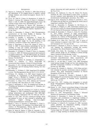 REFERENCES
[1] Sansoni, G., Trebeschi, M ., Docchio, F., 2009. State-of-the-art
and applications of 3D imaging sensors in industry, cultural
heritage, medicine, and criminal investigation. Sensors, Vol. 9,
pp. 568-601.
[2] Levoy, M ., Pulli, K., Curless, B., Rusinkiewicz, S., Koller, D.,
Pereira, L., Ginzton, M ., Anderson, S., Davis, J., Ginsberg, J.,
Shade, J., Fulk, D., 2000. The digital M ichelangelo project: 3D
scanning of large statues. Proc. SIGGRAPH, pp. 131-144.
[3] Bernardini, F., Rushmeier, H., M artin, I.M ., M ittleman, J.,
Taubin, G., 2002. Building a digital model of M ichelangelo’s
Florentine Pieta. IEEE Computer Graphics Applications, Vol.
22, pp. 59-67.
[4] Gruen, A., Remondino, F., Zhang, L., 2004. Photogrammetric
reconstruction of the Great Buddha of Bamiyan. The
Photogrammetric Record, Vol. 19, pp. 177-199.
[5] El-Hakim, S., Beraldin, J., Remondino, F., Picard, M .,
Cournoyer, L., Baltsavias, E., 2008. Using terrestrial laser
scanning and digital images for the 3D modelling of the
Erechteion, Acropolis of Athens. Proc. DM ACH, pp. 3-16.
[6] Guidi, G., Remondino, F., Russo, M ., M enna, F., Rizzi, A.,
Ercoli, S., 2009. A multi-resolution methodology for the 3D
modelling of large and complex archaeological areas. Int.
Journal Architectural Computing, Vol.7, pp. 40-55.
[7] Remondino, F., El-Hakim, S., Girardi, S., Rizzi, A., Benedetti,
S., Gonzo, L., 2009. 3D Virtual reconstruction and visualization
of complex architectures - The 3D-ARCH project. Int. Archives
of Photogrammetry, remote Sensing and Spatial Information
Sciences, Vol.38(5/W10).
[8] Koutsoudis, A., Vidmar, B., Ioannakis, G., Arnaoutoglou, F.,
Pavlidis, G., Chamzas, C., 20132. M ulti-image 3D
reconstruction data evaluation. Journal of Cultural Heritage.
[9] Remondino, F., 2011. Heritage recording and 3D modeling with
Photogrammetry and 3D Scanning. Remote Sensing, Vol. 3(6),
pp. 1104-1138.
[10] Remondino, F., El-Hakim, S., 2006. Image-based 3D modelling:
a review. The Photogrammetric Record, Vol.21 (115): 269-291.
[11] El-Hakim, S.F., Beraldin, J.-A., 2007. Sensor integration and
visualisation. In “Applications of 3D M easurements from
Images” (Fryer, J., M itchell, H., Chandler, J., ed.), Whittles
Publishing, Caithness, Scotland, Chapter 10, pp. 259-298.
[12] Vosselman, G., M aas, H.-G., 2010. Airborne and Terrestrial
Laser Scanning; CRC: Boca Raton, FL, USA, 318 pages.
[13] Guidi, G., Remondino, F., 2012. 3D modeling from real data. In
"M odeling and Simulation in Engineering" (C. Alexandru, ed.),
InTech Publisher.
[14] Beraldin, J.-A., Picard, M ., El-Hakim, S. F., Godin, G., Valzano,
V., Bandiera, A., 2005. Combining 3D technologies for cultural
heritage interpretation and entertainment. Proc. SPIE-IS&T
Electronic Imaging: Videometrics VIII, Vol. 5665, pp. 108-118.
[15] Barber, D. (ed.), 2007. 3D laser scanning for heritage: advice
and guidance to users on laser scanning in archaeology and
architecture.
English
Heritage,
http://www.englishheritage.org.uk/publications (accessed Sept. 2013).
[16] M enna, F., Rizzi, A., Nocerino, E., Remondino, F., Gruen, A.,
2012. High resolution 3D modeling of the Behaim globe. Int.
Archives of Photogrammetry, Remote Sensing and Spatial
Information Sciences, Vol. 39(5), pp. 115-120.
[17] Opitz, R., Simon, K., Barnes, A., Fisher, K., Lippiello, L., 2012.
Close-range photogrammetry vs. 3D scanning: Comparing data

[18]

[19]

[20]

[21]

[22]

[23]

[24]

[25]

[26]

[27]

[28]

[29]

[30]

[31]
[32]

[33]

[34]

143

capture, processing and model generation in the field and the
lab. Proc. CAA.
Doneus, M ., Verhoeven, G., Fera, M ., Briese, Ch., Kucera,
Neubauer, W., 2011. From deposit to point cloud – A study of
low-cost computer vision approaches for the straightforward
documentation of archaeological excavations. Proc. CIPA.
Nguyen, M .H., Wuensche, B., Delmas, P., Lutteroth, C., 2012.
3D models from the black box: investigating the current state of
image-based modelling. Proc. WSCG.
Guidi, G., Remondino, F., M orlando, G., Del M astio, A.,
Uccheddu, F., Pelagotti, A., 2007. Performance evaluation of a
low cost active sensor for cultural heritage documentation. Proc.
8th Conf. Optical 3D M easurement Techniques, Vol.2, pp. 59-69
Alsadik, B., Remondino, F., M enna, F., Gerke, M ., Vosselman,
G., 2013. Robust extraction of image correspondences
exploiting the image scene geometry and approximate camera
orientation. Int. Archives of Photogrammetry, Remote Sensing
and Spatial Information Sciences, Vol.40(5/W1), pp. 1-7
Tarabanis, K.A., Allen, P.K., Tsai, R.Y., 1995. A survey of
sensor planning in computer vision. IEEE Trans. on Robotics
and Automation, Vol. 11(1), pp. 86-104.
M unkelt, C., Breitbarth, A., Notni, G., Denzler, J., 2010. M ultiview planning for simultaneous coverage and accuracy
optimisation. Proc. British M achine Vision Conference.
Alsadik, B.S., Gerke, M ., Vosselman, G., 2013. Automated
camera network design for 3D modeling of cultural heritage
objects. Journal of Cultural Heritage, in press.
Scott, W.R., Roth, G., Riverst, J.-F., 2003. View planning for
automated three-dimensional object reconstruction and
inspection. ACM Computing Surveys, Vol. 35(1), pp. 64-96.
Dunn, E., van den Berg, J., Frahm, J.-M ., 2009. Developing
visual sensing strategies through next best view planning. Proc.
IEEE/RSJ International Conference on Intelligent Robots and
Systems, pp. 4001-4008.
Trummer, M ., M unkelt, C., Denzler, J., 2010. Online next-bestview planning for accuracy optimization using an extended ecriterion. Proc. IEEE International Conference on Pattern
Recognition (ICPR’10), pp. 1642–1645.
M unkelt, C., Trummer, M ., Denzler, J., Wenhardt, S., 2007.
Benchmarking 3D reconstructions from next best view planning.
Proc. IAPR Conference on M achine Vision Applications
(M VA), pp. 552-555.
Fraser, C.S., 1987. Limiting error propagation in network
design. Photogrammetric Engineering & Remote Sensing, Vol.
53(5), pp. 487-493.
M ason, S., 1995. Expert system-based design of close-range
photogrammetric networks. ISPRS Journal of Photogrammetry
and Remote Sensing, Vol. 50(5), pp. 13–24.
Kraus, K., 1997. Photogrammetry. Volume 2: Advanced
M ethods and Applications. Ferd-Dümmlers Verlag.
Voltolini, F., Remondino, F., Pontin, M ., Gonzo, L., 2006.
Experiences and considerations in image-based modeling of
complex architectures. Int. Archives of Photogrammetry,
Remote Sensing and Spatial Information Sciences, Vol. 36(5).
Fleishman, S., Cohen-Or, D., Lischinski, D., 2000. Automatic
camera placement for image-based modeling. Computer
Graphics Forum, Vol. 19(2), pp. 101–110.
Remondino, F., El-Hakim, S., Gruen, A., Zhang, L., 2008.
Turning images into 3D models - Development and performance
analysis of image matching for detailed surface reconstruction

 
