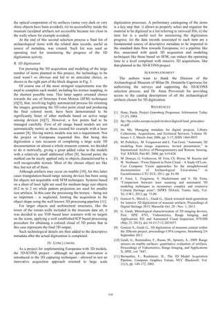 the optical cooperation of its surfaces (some very dark or very
shiny objects have been avoided); iii) its accessibility inside the
museum (sculpted artifacts not accessible because too close to
the walls where for example avoided).
At the end of this second selection process a final list of
archaeological items with the related data records, useful as
source of metadata, was created. Such list was used as
operating tool for monitoring the progress of the 3D
digitization activity.

digitization processes. A preliminary cataloguing of the items
is a key step that: i) allows to properly select and organize the
material to be digitized in a list referring to univocal IDs; ii) the
item list is a useful tool for monitoring the digitization
progress; iii) the data records associated to each item are a
fundamental source of descriptive metadata to be imported in
the standard data flow towards Europeana; iv) a pipeline like
this, associated with quick 3D acquisition and modeling
techniques like those based on SFM, can reduce the operating
time to a level compliant with massive 3D acquisitions, like
that planned in the 3D-ICONS project.

B. 3D digitization
For pursuing the 3D acquisition and modeling of the large
number of items planned in this project, the technology to be
used wasn’t so obvious and led to an articulate choice, as
shown in the right part of the block diagram in Fig. 3.
Of course one of the most stringent requirements was the
need to complete each model, including his texture mapping, in
the shortest possible time. This latter aspect oriented choice
towards the use of Structure From Motion (SFM) techniques
[4][5], that, involving highly automatized process for orienting
the images, generating the 3D color point cloud and producing
the final colored mesh, have been demonstrated to be
significantly faster of other methods based on active range
sensing devices [6][7]. However, a few points had to be
managed carefully. First of all image based models are not
automatically metric as those created for example with a laser
scanner [8]. Having metric models was not a requirement. Nor
the project or Europeana requested this. But being this
digitization a rare occasion of completing a large scale 3D
documentation on almost a whole museum content, we decided
to do it metrically, giving a great added value to the models
with a relatively small additional effort [9]. Second point, the
method can be nicely applied only to objects characterized by a
well recognizable texture. Most of the chosen object are like
this, but not all of them.
Although artifacts may occur on marble [10], for this latter
cases triangulation-based range sensing devices has been using
for objects not acquirable with SFM techniques. Systems based
on a sheet of laser light are used for medium-large size objects
(0.2 m to 2 m) while pattern projection are used for smaller
size artifacts. In this case the processing the texture – being not
so important - is neglected, limiting the acquisition to the
object shape using the well known 3D processing pipeline [11].
For larger objects and architectural structures, like the
tower of the roman walls included in the museum data set, it
was decided to use TOF-based laser scanners with no targets
on the scene, applying a well established ICP based processing
procedure for obtaining a colored cloud of 3D points that in
this case represents the final 3D output.
Such technological details are then added to the descriptive
metadata after the actual digitization is completed.

ACKNOWLEDGMENT
The authors want to thank the Director of the
Archaeological Museum of Milan Dr. Donatella Caporusso for
authorizing the surveys and supporting the 3D-ICONS
selection process, and Dr. Anna Provenzali for providing
access to the catalog descriptions of all the archaeological
artifacts chosen for 3D digitization.
REFERENCES
[1] Hane, Paula, Project Gutenberg Progresses. Information Today
21 (5), 2004.
[2] ftp://ftp.cordis.europa.eu/pub/ist/docs/digicult/lund_principlesen.pdf
[3] Jin Ma, Managing metadata for digital projects, Library
Collections, Acquisitions, and Technical Services, Volume 30,
Issues 1–2, March–June 2006, pp. 3-17, ISSN 1464-9055.
[4] M. Pollefeys, M. Vergauwen and L. Van Gool, “Automatic 3D
modeling from image sequences, invited presentation,” in
International Archive of Photogrammetry and Remote Sensing,
Vol. XXXIII, Part B5, 2000, pp. 619-626
[5] M. Doneus, G. Verhoeven, M. Fera, Ch. Briese, M. Kucera and
W. Neubauer, “From Deposit to Point Cloud – A Study Of LowCost Computer Vision approaches for the straightforward
documentation
of
Archaeological
Excavations,”
in
Geoinformatics CTU FCE, 2011, pp. 81-88.
[6] F. Fassi, L. Fregonese, S. Hackermann and V. De Troia,
“Comparison between laser scanning and automated 3D
modeling techniques to reconstruct complex and extensive
Cultural Heritage areas”, ISPRS 3DArch, Trento, Italy, Vol.
XL-5/W1, 2013, pp. 73-80.
[7] Gonizzi S., Micoli L., Guidi G., Quick textured mesh generation
for massive 3D digitization of museum artifacts, Proceedings of
Digital Heritage 2013, Marseille Oct. 28 - Nov. 1, 2013.
[8] G. Guidi, Metrological characterization of 3D imaging devices,
Proc. SPIE 8791, Videometrics, Range Imaging, and
Applications XII; and Automated Visual Inspection, 87910M
(May 23, 2013); doi:10.1117/12.2021037.
[9] Gonizzi S., Guidi G., 3D digitization of museum content within
the 3DIcons project, proceedings CIPA congress, Strasbourg 2/6
September 2013.
[10] Guidi, G., Remondino, F., Russo, M., Spinetti, A., 2009. Range
sensors on marble surfaces: quantitative evaluation of artifacts,
Proceedings of Videometrics, Range Imaging, and Applications
X, SPIE, vol. 7447.
[11] Bernardini, F., Rushmeier, H., The 3D Model Acquisition
Pipeline, Computer Graphics Forum, NCC Blackwell, Vol.
21(2), pp. 149-172, 2002.

IV. CONCLUSIONS
As a project for implementing Europeana with 3D models,
the 3D-ICONS project - although no special innovation is
introduced in the 3D capturing techniques - allowed to test an
innovative acquisition approach oriented to large scale

310

 