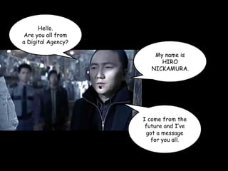 Hello.
Are you all from
a Digital Agency?
My name is
HIRO
NICKAMURA.
I come from the
future and I’ve
got a message
for you all.
 