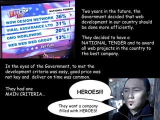 VIRAL ASSURANCE LTD
WOW DESIGN NETWORK
WEB WEB WEB GROUPOMG WORLDWIDE
NATIONAL TENDER
Two years in the future, the
Government decided that web
development in our country should
be done more efficiently.
They decided to have a
NATIONAL TENDER and to award
all web projects in the country to
the best company.
In the eyes of the Government, to met the
development criteria was easy, good price was
not key and deliver on time was common.
They had one
MAIN CRITERIA… HEROES!!!
They want a company
filled with HEROES!
 