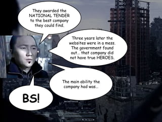 They awarded the
NATIONAL TENDER
to the best company
they could find.
Three years later the
websites were in a mess.
The government found
out… that company did
not have true HEROES.
The main ability the
company had was…
BS!
 