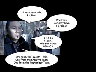 I need your help.
But first…
Does your
company have
HEROES?
I will be
needing
minimum three
HEROES.
One from the Project Team.
One from the Creative Team.
One from the Technology Team.
 