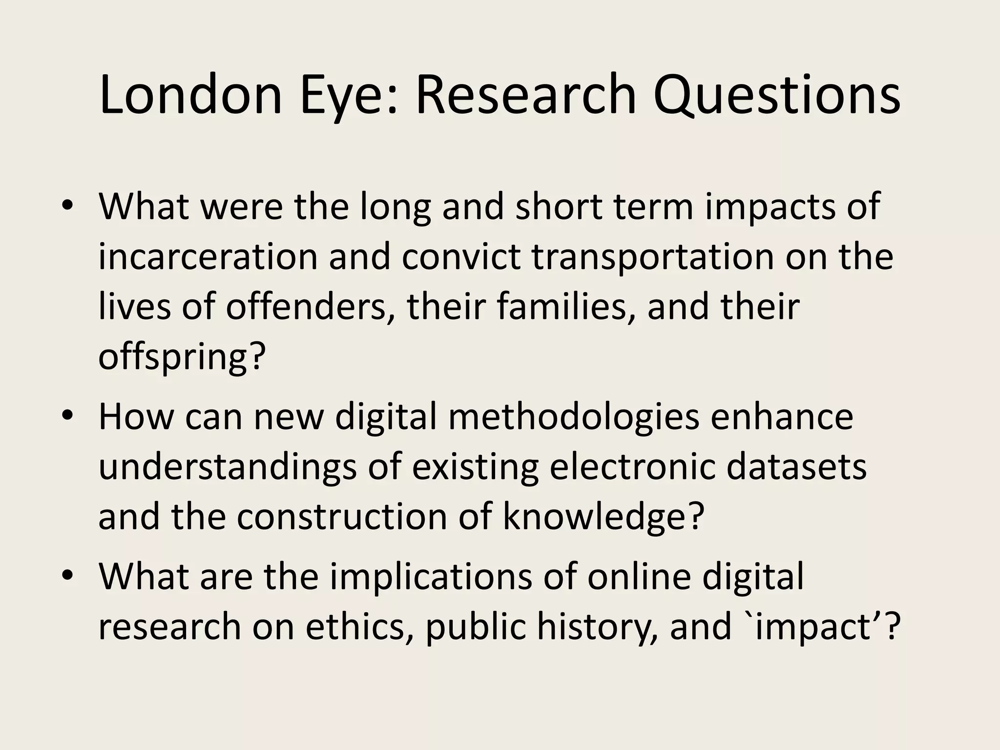 London Eye: Research Questions
• What were the long and short term impacts of
incarceration and convict transportation on the
lives of offenders, their families, and their
offspring?
• How can new digital methodologies enhance
understandings of existing electronic datasets
and the construction of knowledge?
• What are the implications of online digital
research on ethics, public history, and `impact’?
 