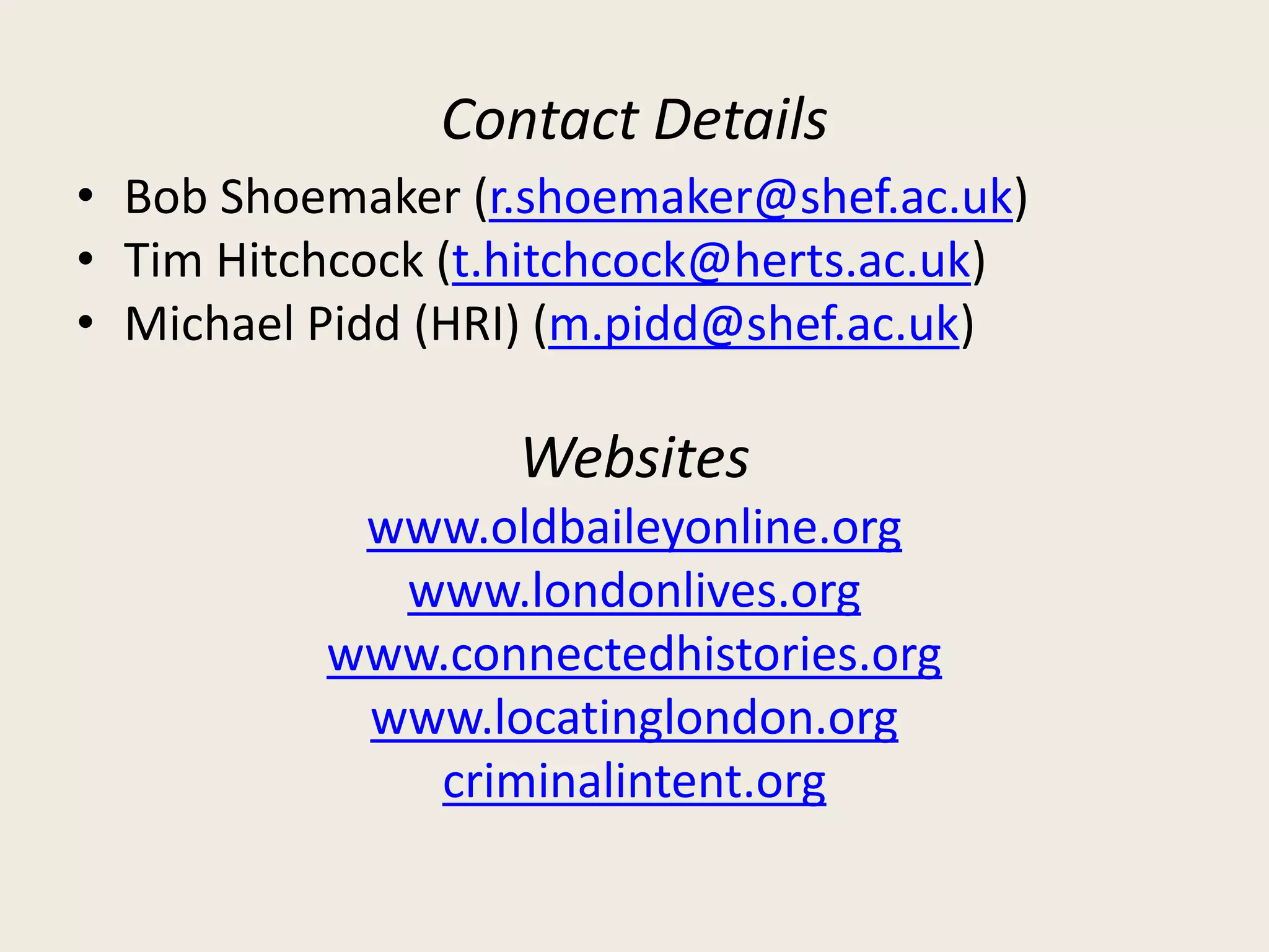 Contact Details
• Bob Shoemaker (r.shoemaker@shef.ac.uk)
• Tim Hitchcock (t.hitchcock@herts.ac.uk)
• Michael Pidd (HRI) (m.pidd@shef.ac.uk)
Websites
www.oldbaileyonline.org
www.londonlives.org
www.connectedhistories.org
www.locatinglondon.org
criminalintent.org
 