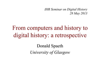 From computers and history to
digital history: a retrospective
Donald Spaeth
University of Glasgow
IHR Seminar on Digital History
28 May 2013
 