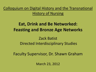 Colloquium on Digital History and the Transnational
               History of Nursing

       Eat, Drink and Be Networked:
     Feasting and Bronze Age Networks
                    Zack Batist
         Directed Interdisciplinary Studies

     Faculty Supervisor, Dr. Shawn Graham

                  March 23, 2012
 