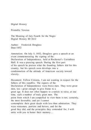 Digital History
Printable Version
The Meaning of July Fourth for the Negro
Digital History ID 3612
Author: Frederick Douglass
Date:1852
Annotation: On July 5, 1852, Douglass gave a speech at an
event commemorating the signing of the
Declaration of Independence, held at Rochester's Corinthian
Hall. It was a piercing speech. During the first part
of his speech he praises what the founding fathers did for this
country, but his speech soon develops into a
condemnation of the attitude of American society toward
slavery.
Document: Fellow Citizens, I am not wanting in respect for the
fathers of this republic. The signers of the
Declaration of Independence were brave men. They were great
men, too ‹ great enough to give frame to a
great age. It does not often happen to a nation to raise, at one
time, such a number of truly great men. The
point from which I am compelled to view them is not, certainly,
the most favorable; and yet I cannot
contemplate their great deeds with less than admiration. They
were statesmen, patriots and heroes, and for the
good they did, and the principles they contended for, I will
unite with you to honor their memory....
 
