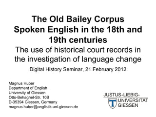 The Old Bailey Corpus
  Spoken English in the 18th and
         19th centuries
   The use of historical court records in
   the investigation of language change
           Digital History Seminar, 21 February 2012

Magnus Huber
Department of English
University of Giessen
Otto-Behaghel-Str. 10B
D-35394 Giessen, Germany
magnus.huber@anglistik.uni-giessen.de
 