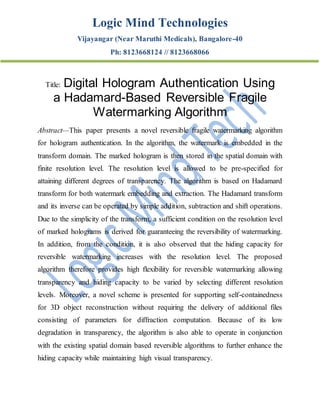 Logic Mind Technologies
Vijayangar (Near Maruthi Medicals), Bangalore-40
Ph: 8123668124 // 8123668066
Title: Digital Hologram Authentication Using
a Hadamard-Based Reversible Fragile
Watermarking Algorithm
Abstract—This paper presents a novel reversible fragile watermarking algorithm
for hologram authentication. In the algorithm, the watermark is embedded in the
transform domain. The marked hologram is then stored in the spatial domain with
finite resolution level. The resolution level is allowed to be pre-specified for
attaining different degrees of transparency. The algorithm is based on Hadamard
transform for both watermark embedding and extraction. The Hadamard transform
and its inverse can be operated by simple addition, subtraction and shift operations.
Due to the simplicity of the transform, a sufficient condition on the resolution level
of marked holograms is derived for guaranteeing the reversibility of watermarking.
In addition, from the condition, it is also observed that the hiding capacity for
reversible watermarking increases with the resolution level. The proposed
algorithm therefore provides high flexibility for reversible watermarking allowing
transparency and hiding capacity to be varied by selecting different resolution
levels. Moreover, a novel scheme is presented for supporting self-containedness
for 3D object reconstruction without requiring the delivery of additional files
consisting of parameters for diffraction computation. Because of its low
degradation in transparency, the algorithm is also able to operate in conjunction
with the existing spatial domain based reversible algorithms to further enhance the
hiding capacity while maintaining high visual transparency.
 