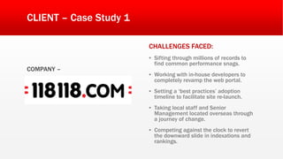 CLIENT – Case Study 1
COMPANY –
CHALLENGES FACED:
▪ Sifting through millions of records to
find common performance snags.
▪ Working with in-house developers to
completely revamp the web portal.
▪ Setting a ‘best practices’ adoption
timeline to facilitate site re-launch.
▪ Taking local staff and Senior
Management located overseas through
a journey of change.
▪ Competing against the clock to revert
the downward slide in indexations and
rankings.
 