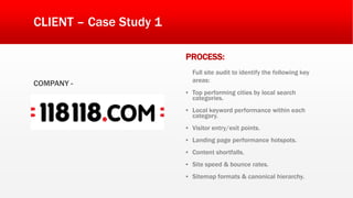 CLIENT – Case Study 1
COMPANY -
PROCESS:
Full site audit to identify the following key
areas:
▪ Top performing cities by local search
categories.
▪ Local keyword performance within each
category.
▪ Visitor entry/exit points.
▪ Landing page performance hotspots.
▪ Content shortfalls.
▪ Site speed & bounce rates.
▪ Sitemap formats & canonical hierarchy.
 