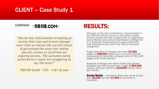 “Darryl was instrumental in making us
realise that root and branch changes
were vital to redress the current status
& galvanised the team into taking
specific actions to facilitate our
ongoing success. The outcomes being
achieved as a result are staggering to
say the least!”
TREVOR SAADI - CTO – 118118.com
CLIENT – Case Study 1
COMPANY
RESULTS:
Changes to the site architecture, improvement in
the internal linking structure and better quality
content across the site coupled with an aggressive
Social Media and content distribution strategy led
to a dramatic improvement in page indexation
and rankings across 18 of the Top 20 keyword
categories.
Page indexation in Google rose from 97,000
pages to 548,000 pages over a 12 week period
surpassing the previous company best of 311,000
pages prior to the decline.
Keyword rankings and visitor traffic has almost
doubled over that period from a high of 563,000
unique visits per month to 914,000 unique visits
per month.
Social Media – Facebook likes now stand at just
over 36,000 up from 17,453 at the time of
inception.
 