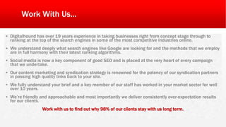 Work With Us...
▪ Digitalhound has over 19 years experience in taking businesses right from concept stage through to
ranking at the top of the search engines in some of the most competitive industries online.
▪ We understand deeply what search engines like Google are looking for and the methods that we employ
are in full harmony with their latest ranking algorithms.
▪ Social media is now a key component of good SEO and is placed at the very heart of every campaign
that we undertake.
▪ Our content marketing and syndication strategy is renowned for the potency of our syndication partners
in passing high quality links back to your site.
▪ We fully understand your brief and a key member of our staff has worked in your market sector for well
over 10 years.
▪ We’re friendly and approachable and most importantly we deliver consistently over-expectation results
for our clients.
Work with us to find out why 98% of our clients stay with us long term.
 